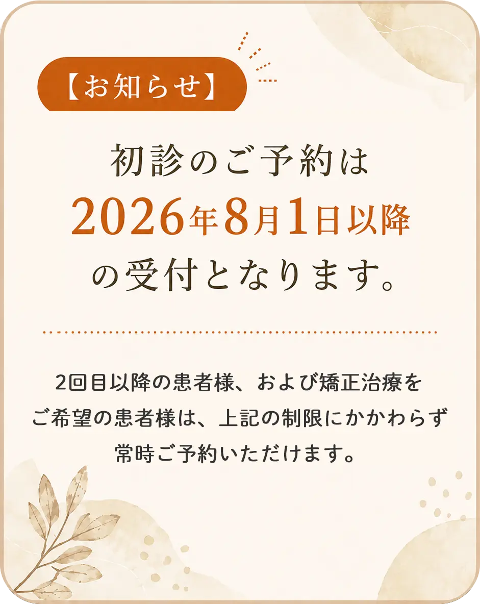 【お知らせ】初診のご予約は2026年8月1日以降の受付となります。既存患者様・矯正・ご紹介の方はご予約可能です。